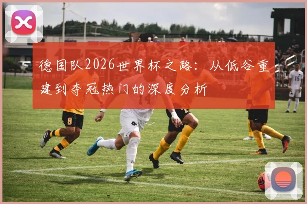 德国队2026世界杯之路:从低谷重建到夺冠热门的深度分析