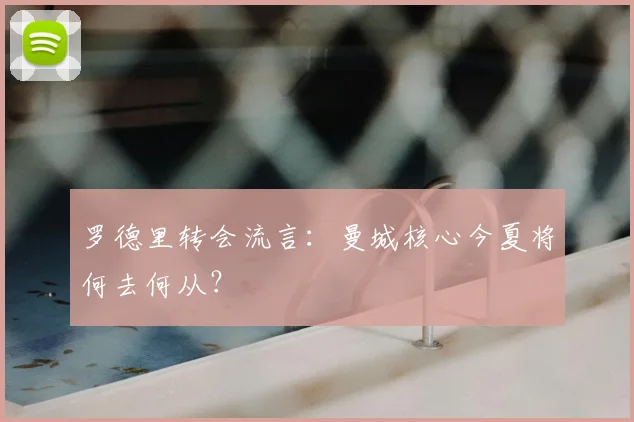 罗德里转会流言：曼城核心今夏将何去何从？