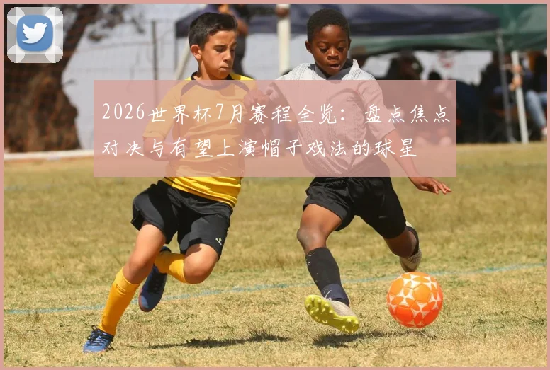 2026世界杯7月赛程全览：盘点焦点对决与有望上演帽子戏法的球星