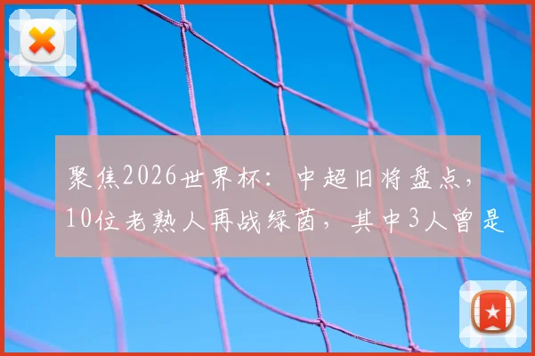 聚焦2026世界杯:中超旧将盘点,10位老熟人再战绿茵,其中3人曾是国安悍将