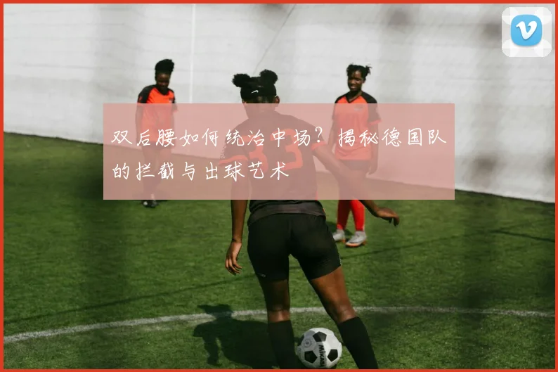 双后腰如何统治中场？揭秘德国队的拦截与出球艺术