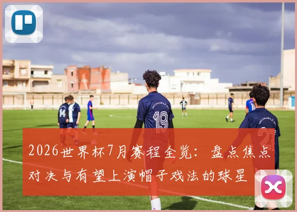 2026世界杯7月赛程全览:盘点焦点对决与有望上演帽子戏法的球星