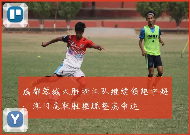 成都蓉城大胜浙江队继续领跑中超,津门虎取胜摆脱垫底命运