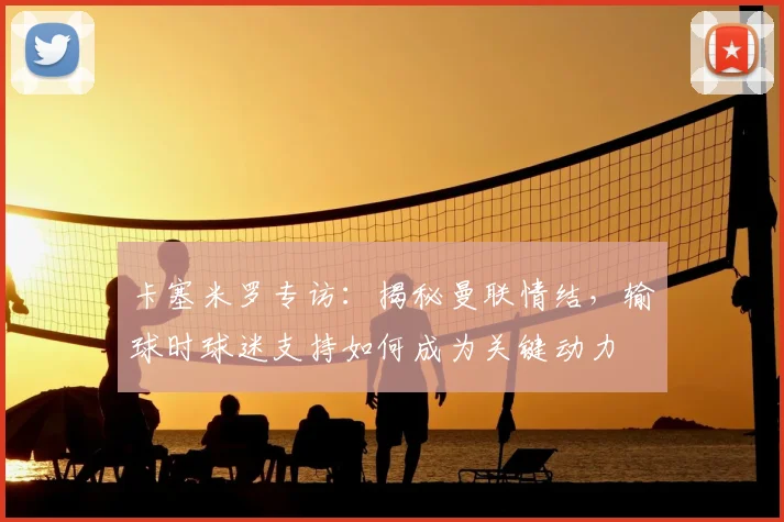 卡塞米罗专访:揭秘曼联情结,输球时球迷支持如何成为关键动力