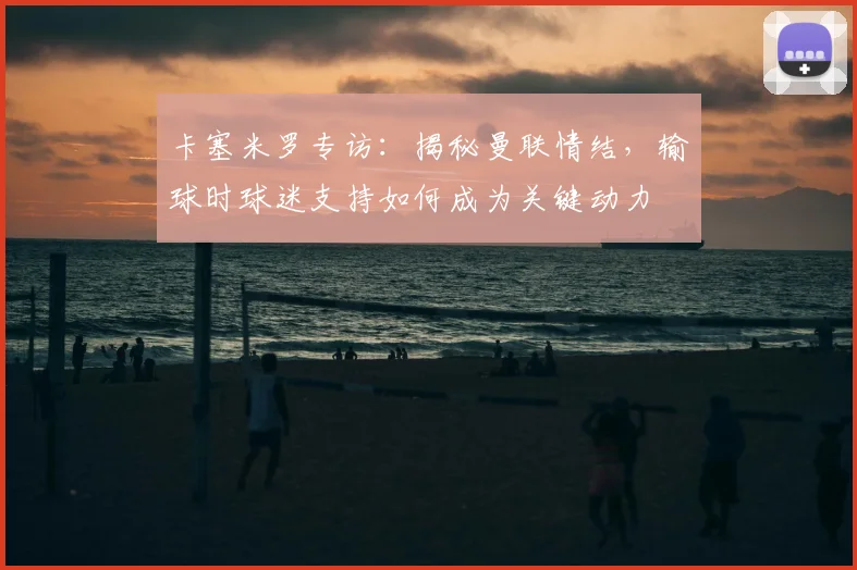 卡塞米罗专访:揭秘曼联情结,输球时球迷支持如何成为关键动力