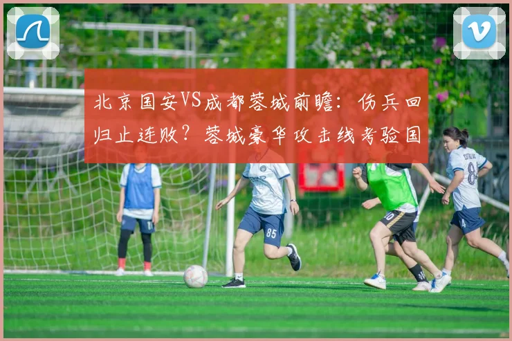 北京国安VS成都蓉城前瞻:伤兵回归止连败?蓉城豪华攻击线考验国安防线