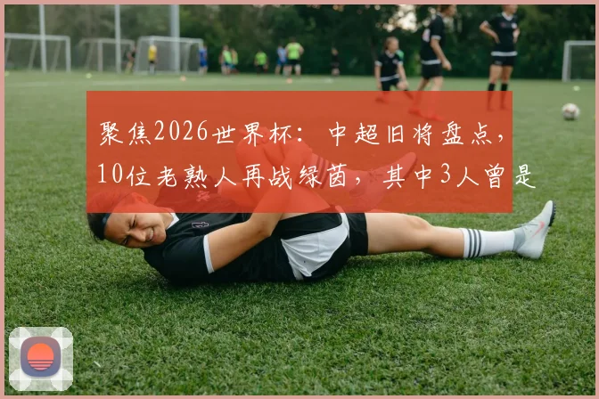 聚焦2026世界杯:中超旧将盘点,10位老熟人再战绿茵,其中3人曾是国安悍将