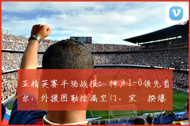 亚精英赛半场战报：神户1-0领先首尔，外援图勒捡漏空门，宋旻揆爆射中柱险破门